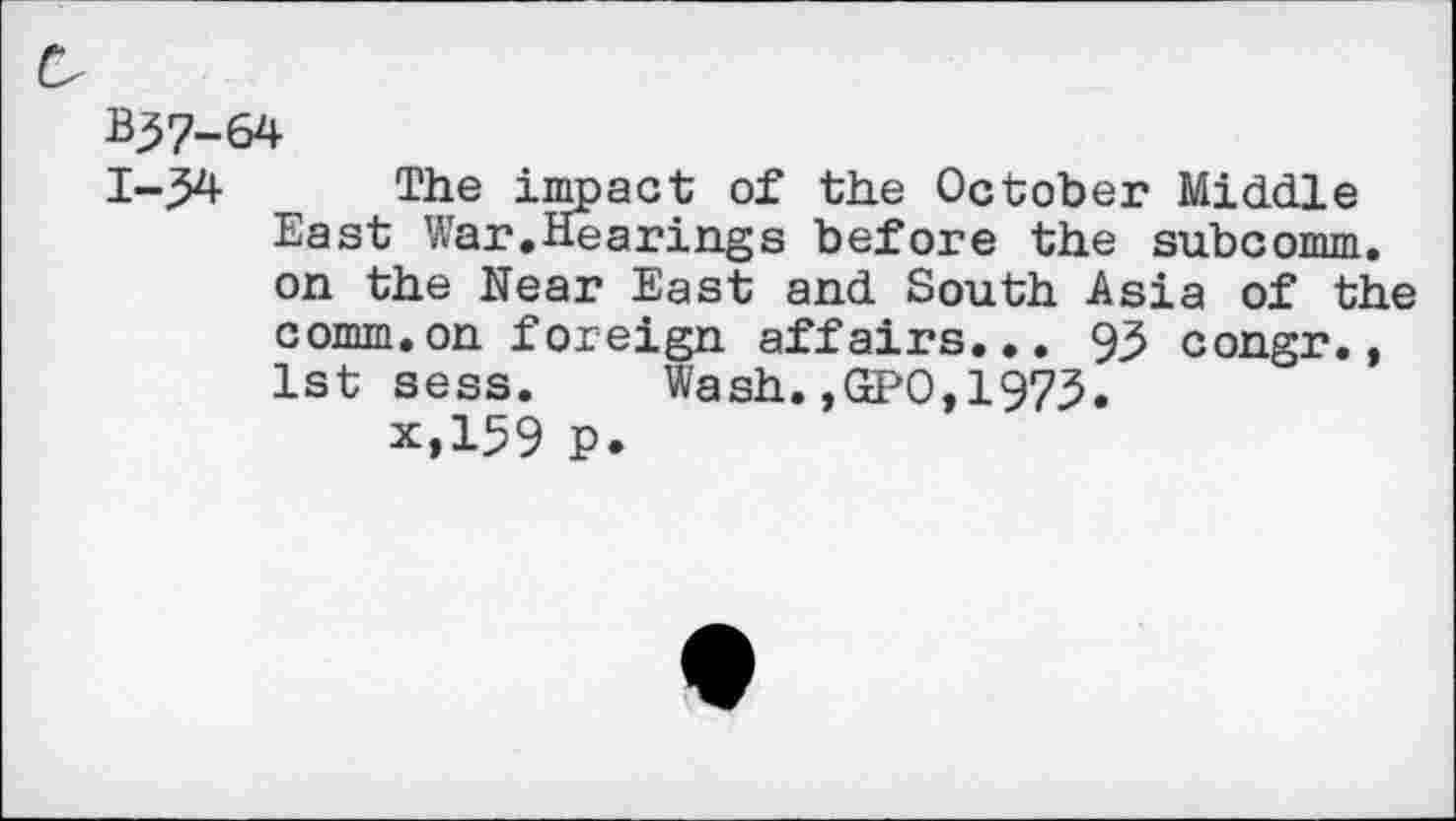 ﻿B37-64
1-34 The impact of the October Middle East War.Hearings before the subcomm, on the Near East and South Asia of the comm.on foreign affairs... 93 congr., 1st sess. Wash.,GPO,1973.
x,159 p.